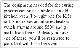 Text Box: The equipment needed for the curing process can be as simple as an old kitchen oven (I bought one for $25) or the more exotic infrared heaters which start at around $500 and go north from there. Unless you have one of these, you�ll be restricted to parts that will fit in the oven.